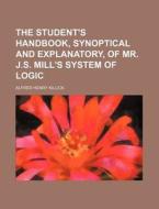 The Student's Handbook, Synoptical And Explanatory, Of Mr. J.s. Mill's System Of Logic di Alfred Henry Killick edito da General Books Llc