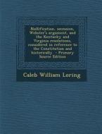 Nullification, Secession, Webster's Argument, and the Kentucky and Virginia Resolutions, Considered in Reference to the Constitution and Historically di Caleb William Loring edito da Nabu Press