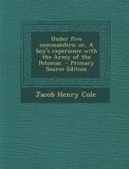 Under Five Commanders; Or, a Boy's Experience with the Army of the Potomac - Primary Source Edition di Jacob Henry Cole edito da Nabu Press