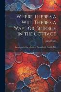 Where There's a Will There's a Way!, Or, Science in the Cottage: An Account of the Labours of Naturalists in Humble Life di James Cash edito da LEGARE STREET PR