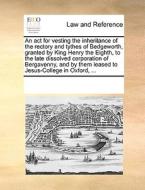 An Act For Vesting The Inheritance Of The Rectory And Tythes Of Bedgeworth, Granted By King Henry The Eighth, To The Late Dissolved Corporation Of Ber di Multiple Contributors edito da Gale Ecco, Print Editions