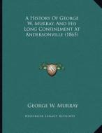 A History of George W. Murray, and His Long Confinement at Andersonville (1865) di George W. Murray edito da Kessinger Publishing