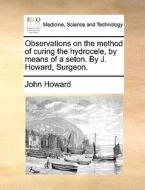 Observations On The Method Of Curing The Hydrocele, By Means Of A Seton. By J. Howard, Surgeon di John Howard edito da Gale Ecco, Print Editions