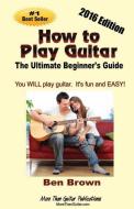 How To Play Guitar; The Ultimate Beginner's Guide, 2016 Edition di Ben Brown edito da LIGHTNING SOURCE INC