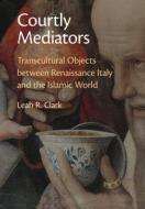 Courtly Mediators: Transcultural Objects Between Renaissance Italy and the Islamic World di Leah R. Clark edito da CAMBRIDGE
