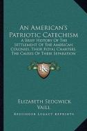 An  American's Patriotic Catechism: A Brief History of the Settlement of the American Colonies, Their Royal Charters, the Causes of Their Separation a di Elizabeth Sedgwick Vaill edito da Kessinger Publishing