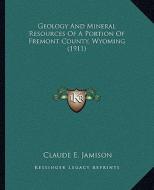 Geology and Mineral Resources of a Portion of Fremont County, Wyoming (1911) di Claude E. Jamison edito da Kessinger Publishing
