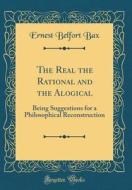 The Real the Rational and the Alogical: Being Suggestions for a Philosophical Reconstruction (Classic Reprint) di Ernest Belfort Bax edito da Forgotten Books