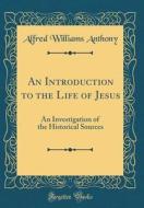 An Introduction to the Life of Jesus: An Investigation of the Historical Sources (Classic Reprint) di Alfred Williams Anthony edito da Forgotten Books