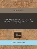 Mr. Blacklovv's Reply To Dr. Layburn's Pamphlet Against Him (1660) di Thomas White edito da Eebo Editions, Proquest