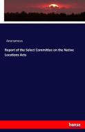 Report of the Select Committee on the Native Locations Acts di Anonymous edito da hansebooks