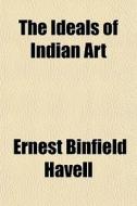 The Ideals Of Indian Art di Ernest Binfield Havell edito da General Books