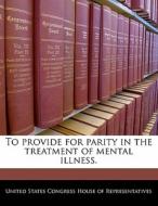 To Provide For Parity In The Treatment Of Mental Illness. edito da Bibliogov