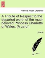 A Tribute Of Respect To The Departed Worth Of The Much Beloved Princess Charlotte Of Wales. [a Card.] di W Smith edito da British Library, Historical Print Editions