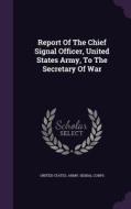 Report Of The Chief Signal Officer, United States Army, To The Secretary Of War edito da Palala Press