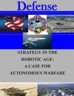 Strategy in the Robotic Age: A Case for Autonomous Warfare di Naval Postgraduate School edito da Createspace