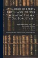 Catalogue of Ebers's British and Foreign Circulating Library, 27, Old Bond Street: Consisting of the Most Approved Authors, Ancient and Modern di John Ebers, John Adams edito da LEGARE STREET PR