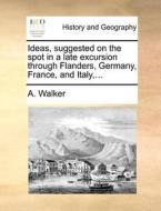 Ideas, Suggested On The Spot In A Late Excursion Through Flanders, Germany, France, And Italy, ... di A Walker edito da Gale Ecco, Print Editions