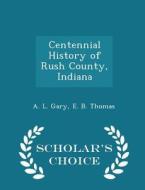 Centennial History Of Rush County, Indiana, Volume Ii di A L Gary, E B Thomas edito da Scholar's Choice