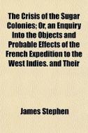 The Crisis Of The Sugar Colonies; Or, An Enquiry Into The Objects And Probable Effects Of The French Expedition To The West Indies. And Their Connecti di James Stephen edito da General Books Llc