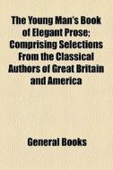 The Young Man's Book Of Elegant Prose; Comprising Selections From The Classical Authors Of Great Britain And America di Unknown Author, Books Group edito da General Books Llc