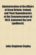 Administration Of The Affairs Of Great Britain, Ireland, And Their Dependencies At The Commencement Of 1823, Explained [by Lord Lyndhurst]. di John Singleton Copley edito da General Books Llc