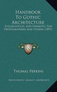 Handbook to Gothic Architecture: Ecclesiastical and Domestic for Photographers and Others (1897) di Thomas Perkins edito da Kessinger Publishing