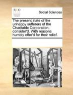 The Present State Of The Unhappy Sufferers Of The Charitable Corporation, Consider'd. With Reasons Humbly Offer'd For Their Relief. di See Notes Multiple Contributors edito da Gale Ecco, Print Editions