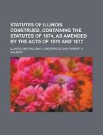 Statutes of Illinois Construed, Containing the Statutes of 1874, as Amended by the Acts of 1875 and 1877 di Illinois edito da Rarebooksclub.com