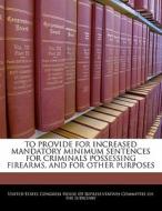 To Provide For Increased Mandatory Minimum Sentences For Criminals Possessing Firearms, And For Other Purposes edito da Bibliogov