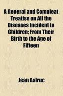 A General And Compleat Treatise On All The Diseases Incident To Children; From Their Birth To The Age Of Fifteen di Jean Astruc edito da General Books Llc