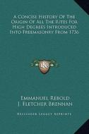 A Concise History of the Origin of All the Rites for High Degrees Introduced Into Freemasonry from 1736 di Emmanuel Rebold, J. Fletcher Brennan edito da Kessinger Publishing