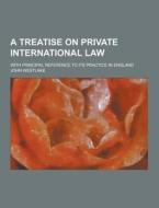 A Treatise On Private International Law; With Principal Reference To Its Practice In England di John Westlake edito da Theclassics.us