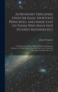 Astronomy Explained Upon Sir Isaac Newton's Principles, and Made Easy to Those Who Have Not Studied Mathematics: To Which Are Added, a Plain Method of di James Ferguson edito da LEGARE STREET PR