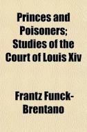 Princes And Poisoners; Studies Of The Court Of Louis Xiv di Frantz Funck-brentano edito da General Books Llc