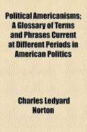 Political Americanisms; A Glossary Of Terms And Phrases Current At Different Periods In American Politics di Charles Ledyard Norton edito da General Books Llc