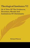 Theological Institutes V2: Or A View Of The Evidences, Doctrines, Morals And Institutions Of Christianity di Richard Watson edito da Kessinger Publishing, Llc
