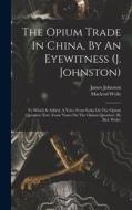The Opium Trade In China, By An Eyewitness (j. Johnston): To Which Is Added, A Voice From India On The Opium Question (extr. From 'notes On The Opium di James Johnston, Macleod Wylie edito da LEGARE STREET PR