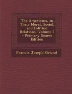 Americans, in Their Moral, Social, and Political Relations, Volume 2 di Francis Joseph Grund edito da Nabu Press
