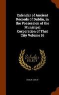 Calendar Of Ancient Records Of Dublin, In The Possession Of The Municipal Corporation Of That City Volume 16 di Dublin Dublin edito da Arkose Press