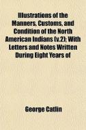 Illustrations Of The Manners, Customs, And Condition Of The North American Indians (v.2); With Letters And Notes Written During Eight Years Of di George Catlin edito da General Books Llc