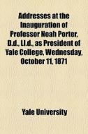 Addresses At The Inauguration Of Professor Noah Porter, D.d., Ll.d., As President Of Yale College, Wednesday, October 11, 1871 di Yale University edito da General Books Llc