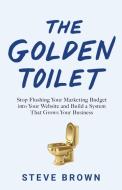 The Golden Toilet: Stop Flushing Your Marketing Budget into Your Website and Build a System That Grows Your Business di Steve Brown edito da ROI PUB