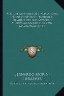 Atti del Martirio Di S. Alessandro Primo Pontefice E Martire E Memorie del Suo Sepolcro Al Settimo Miglio Della Via Nomentana (1858) di Bernardo Morini Publisher edito da Kessinger Publishing