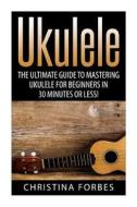 Ukulele: The Ultimate Guide to Mastering Ukulele for Beginners in 30 Minutes or Less! di Christina Forbes edito da Createspace