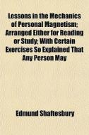 Lessons In The Mechanics Of Personal Magnetism; Arranged Either For Reading Or Study; With Certain Exercises So Explained That Any Person May di Edmund Shaftesbury edito da General Books Llc
