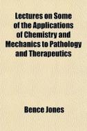 Lectures On Some Of The Applications Of Chemistry And Mechanics To Pathology And Therapeutics di Bence Jones edito da General Books Llc