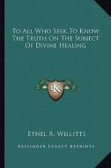 To All Who Seek to Know the Truth on the Subject of Divine Healing di Ethel R. Willitts edito da Kessinger Publishing