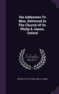 Six Addresses To Men, Delivered In The Church Of Ss. Philip & James, Oxford edito da Palala Press