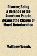 Divorce; Being A Defence Of The American People Against The Charge Of Moral Deterioration di Matthew Woods edito da General Books Llc